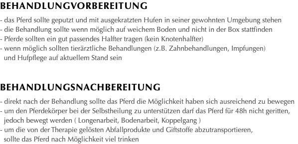 BEHANDLUNGvorbereitung - das Pferd sollte geputzt und mit ausgekratzten Hufen in seiner gewohnten Umgebung stehen - die Behandlung sollte wenn möglich auf weichem Boden und nicht in der Box stattfinden - Pferde sollten ein gut passendes Halfter tragen (kein Knotenhalfter) - wenn möglich sollten tierärztliche Behandlungen (z.B. Zahnbehandlungen, Impfungen) und Hufpflege auf aktuellem Stand sein Behandlungsnachbereitung - direkt nach der Behandlung sollte das Pferd die Möglichkeit haben sich ausreichend zu bewegen - um den Pferdekörper bei der Selbstheilung zu unterstützen darf das Pferd für 48h nicht geritten, jedoch bewegt werden ( Longenarbeit, Bodenarbeit, Koppelgang ) - um die von der Therapie gelösten Abfallprodukte und Giftstoffe abzutransportieren, sollte das Pferd nach Möglichkeit viel trinken