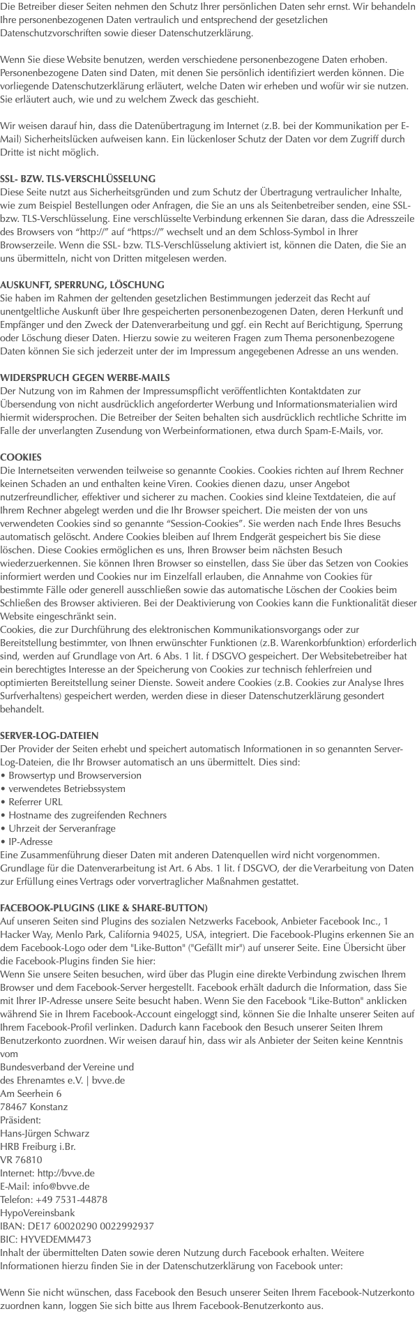 Die Betreiber dieser Seiten nehmen den Schutz Ihrer persönlichen Daten sehr ernst. Wir behandeln Ihre personenbezogenen Daten vertraulich und entsprechend der gesetzlichen Datenschutzvorschriften sowie dieser Datenschutzerklärung. Wenn Sie diese Website benutzen, werden verschiedene personenbezogene Daten erhoben. Personenbezogene Daten sind Daten, mit denen Sie persönlich identifiziert werden können. Die vorliegende Datenschutzerklärung erläutert, welche Daten wir erheben und wofür wir sie nutzen. Sie erläutert auch, wie und zu welchem Zweck das geschieht. Wir weisen darauf hin, dass die Datenübertragung im Internet (z.B. bei der Kommunikation per E-Mail) Sicherheitslücken aufweisen kann. Ein lückenloser Schutz der Daten vor dem Zugriff durch Dritte ist nicht möglich. SSL- bzw. TLS-Verschlüsselung Diese Seite nutzt aus Sicherheitsgründen und zum Schutz der Übertragung vertraulicher Inhalte, wie zum Beispiel Bestellungen oder Anfragen, die Sie an uns als Seitenbetreiber senden, eine SSL-bzw. TLS-Verschlüsselung. Eine verschlüsselte Verbindung erkennen Sie daran, dass die Adresszeile des Browsers von “http://” auf “https://” wechselt und an dem Schloss-Symbol in Ihrer Browserzeile. Wenn die SSL- bzw. TLS-Verschlüsselung aktiviert ist, können die Daten, die Sie an uns übermitteln, nicht von Dritten mitgelesen werden. Auskunft, Sperrung, Löschung Sie haben im Rahmen der geltenden gesetzlichen Bestimmungen jederzeit das Recht auf unentgeltliche Auskunft über Ihre gespeicherten personenbezogenen Daten, deren Herkunft und Empfänger und den Zweck der Datenverarbeitung und ggf. ein Recht auf Berichtigung, Sperrung oder Löschung dieser Daten. Hierzu sowie zu weiteren Fragen zum Thema personenbezogene Daten können Sie sich jederzeit unter der im Impressum angegebenen Adresse an uns wenden. Widerspruch gegen Werbe-Mails Der Nutzung von im Rahmen der Impressumspflicht veröffentlichten Kontaktdaten zur Übersendung von nicht ausdrücklich angeforderter Werbung und Informationsmaterialien wird hiermit widersprochen. Die Betreiber der Seiten behalten sich ausdrücklich rechtliche Schritte im Falle der unverlangten Zusendung von Werbeinformationen, etwa durch Spam-E-Mails, vor. Cookies Die Internetseiten verwenden teilweise so genannte Cookies. Cookies richten auf Ihrem Rechner keinen Schaden an und enthalten keine Viren. Cookies dienen dazu, unser Angebot nutzerfreundlicher, effektiver und sicherer zu machen. Cookies sind kleine Textdateien, die auf Ihrem Rechner abgelegt werden und die Ihr Browser speichert. Die meisten der von uns verwendeten Cookies sind so genannte “Session-Cookies”. Sie werden nach Ende Ihres Besuchs automatisch gelöscht. Andere Cookies bleiben auf Ihrem Endgerät gespeichert bis Sie diese löschen. Diese Cookies ermöglichen es uns, Ihren Browser beim nächsten Besuch wiederzuerkennen. Sie können Ihren Browser so einstellen, dass Sie über das Setzen von Cookies informiert werden und Cookies nur im Einzelfall erlauben, die Annahme von Cookies für bestimmte Fälle oder generell ausschließen sowie das automatische Löschen der Cookies beim Schließen des Browser aktivieren. Bei der Deaktivierung von Cookies kann die Funktionalität dieser Website eingeschränkt sein. Cookies, die zur Durchführung des elektronischen Kommunikationsvorgangs oder zur Bereitstellung bestimmter, von Ihnen erwünschter Funktionen (z.B. Warenkorbfunktion) erforderlich sind, werden auf Grundlage von Art. 6 Abs. 1 lit. f DSGVO gespeichert. Der Websitebetreiber hat ein berechtigtes Interesse an der Speicherung von Cookies zur technisch fehlerfreien und optimierten Bereitstellung seiner Dienste. Soweit andere Cookies (z.B. Cookies zur Analyse Ihres Surfverhaltens) gespeichert werden, werden diese in dieser Datenschutzerklärung gesondert behandelt. Server-Log-Dateien Der Provider der Seiten erhebt und speichert automatisch Informationen in so genannten Server-Log-Dateien, die Ihr Browser automatisch an uns übermittelt. Dies sind: • Browsertyp und Browserversion • verwendetes Betriebssystem • Referrer URL • Hostname des zugreifenden Rechners • Uhrzeit der Serveranfrage • IP-Adresse Eine Zusammenführung dieser Daten mit anderen Datenquellen wird nicht vorgenommen. Grundlage für die Datenverarbeitung ist Art. 6 Abs. 1 lit. f DSGVO, der die Verarbeitung von Daten zur Erfüllung eines Vertrags oder vorvertraglicher Maßnahmen gestattet. Facebook-Plugins (Like & Share-Button) Auf unseren Seiten sind Plugins des sozialen Netzwerks Facebook, Anbieter Facebook Inc., 1 Hacker Way, Menlo Park, California 94025, USA, integriert. Die Facebook-Plugins erkennen Sie an dem Facebook-Logo oder dem "Like-Button" ("Gefällt mir") auf unserer Seite. Eine Übersicht über die Facebook-Plugins finden Sie hier: Wenn Sie unsere Seiten besuchen, wird über das Plugin eine direkte Verbindung zwischen Ihrem Browser und dem Facebook-Server hergestellt. Facebook erhält dadurch die Information, dass Sie mit Ihrer IP-Adresse unsere Seite besucht haben. Wenn Sie den Facebook "Like-Button" anklicken während Sie in Ihrem Facebook-Account eingeloggt sind, können Sie die Inhalte unserer Seiten auf Ihrem Facebook-Profil verlinken. Dadurch kann Facebook den Besuch unserer Seiten Ihrem Benutzerkonto zuordnen. Wir weisen darauf hin, dass wir als Anbieter der Seiten keine Kenntnis vom Bundesverband der Vereine und des Ehrenamtes e.V. | bvve.de Am Seerhein 6 78467 Konstanz Präsident: Hans-Jürgen Schwarz HRB Freiburg i.Br. VR 76810 Internet: http://bvve.de E-Mail: info@bvve.de Telefon: +49 7531-44878 HypoVereinsbank IBAN: DE17 60020290 0022992937 BIC: HYVEDEMM473 Inhalt der übermittelten Daten sowie deren Nutzung durch Facebook erhalten. Weitere Informationen hierzu finden Sie in der Datenschutzerklärung von Facebook unter: Wenn Sie nicht wünschen, dass Facebook den Besuch unserer Seiten Ihrem Facebook-Nutzerkonto zuordnen kann, loggen Sie sich bitte aus Ihrem Facebook-Benutzerkonto aus. 