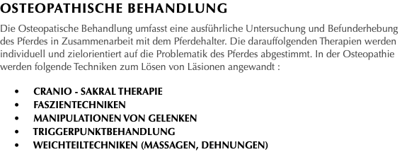 Osteopathische Behandlung Die Osteopatische Behandlung umfasst eine ausführliche Untersuchung und Befunderhebung des Pferdes in Zusammenarbeit mit dem Pferdehalter. Die darauffolgenden Therapien werden individuell und zielorientiert auf die Problematik des Pferdes abgestimmt. In der Osteopathie werden folgende Techniken zum Lösen von Läsionen angewandt : • Cranio - Sakral Therapie • Faszientechniken • Manipulationen von Gelenken • Triggerpunktbehandlung • Weichteiltechniken (Massagen, Dehnungen)