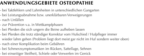 Anwendungsgebiete OstEopathie - bei Taktfehlern und Lahmheiten in unterschiedlichen Gangarten - bei Leistungsabnahme bzw. unerklärbaren Verweigerungen - nach Unfällen - zur Prävention v.a. in Wettkampfphasen - bei Pferden die sich ungern die Beine aufheben lassen - bei Pferden die trotz ständiger Korrektur vom Hufschied / Hufpfleger immer wieder lahm gehen (Problem liegt dort meist gar nicht im Huf sondern weiter oben) - nach einer Komplikation beim Gebähren - bei Schmerzsymptomatiken im Rücken, Sattellage, Sehnen - bei einseitiger Steifheit, Schiefe oder Verwerfen im Genick