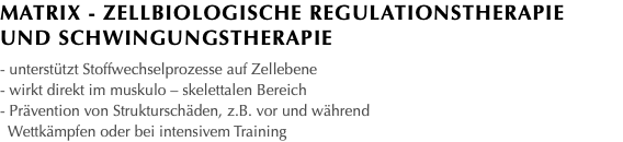 Matrix - Zellbiologische Regulationstherapie und Schwingungstherapie - unterstützt Stoffwechselprozesse auf Zellebene - wirkt direkt im muskulo – skelettalen Bereich - Prävention von Strukturschäden, z.B. vor und während Wettkämpfen oder bei intensivem Training