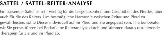 Sattel / Sattel-Reiter-Analyse Ein passender Sattel ist sehr wichtig für die Losgelassenheit und Gesundheit des Pferdes, aber auch für die des Reiters. Um bestmögliche Harmonie zwischen Reiter und Pferd zu gewährleisten, sollte Dieser individuell auf ihr Pferd und Sie angepasst sein. Hierbei beraten wir Sie gerne, führen bei Bedarf eine Reiteranalyse durch und stimmen daraus resultierende Therapien für Sie und ihr Pferd ab.