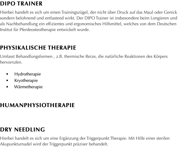 DIPO Trainer Hierbei handelt es sich um einen Trainingszügel, der nicht über Druck auf das Maul oder Genick sondern belohnend und entlastend wirkt. Der DIPO Trainer ist insbesondere beim Longieren und als Nachbehandlung ein effizientes und ergonomisches Hilfsmittel, welches von dem Deutschen Institut für Pferdeosteotherapie entwickelt wurde. Physikalische Therapie Umfasst Behandlungsformen , z.B. thermische Reize, die natürliche Reaktionen des Körpers hervorrufen. • Hydrotherapie • Kryotherapie • Wärmetherapie Humanphysiotherapie Dry needling Hierbei handelt es sich um eine Ergänzung der Triggerpunkt Therapie. Mit Hilfe einer sterilen Akupunkturnadel wird der Triggerpunkt präziser behandelt. 