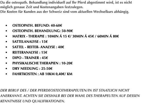 Da die osteopath. Behandlung individuell auf Ihr Pferd abgestimmt wird, ist es nicht möglich genaue Zeit und Kostenangaben festzulegen. Die Kosten für Kunden aus der Schweiz sind vom aktuellen Wechselkurs abhängig. • Osteopath. Befund: 40-60€ • Osteopath. Behandlung: 50-90€ • Matrix - Therapie : 10min á 15 €/ 30min á 45€ / 60min á 80€ • Sattelanalyse : 15€ • Sattel - Reiter- Analyse : 40€ • Reiteranalyse : 15€ • DIPO - Trainer : 45€ • Physikalische Therapien : 10-20€ • DRY NEEDLING : 25-50€ • Fahrtkosten : ab 10km 0,40€/ km Der Beruf des / der Pferdeosteotherapeuten/in ist staatlich nicht anerkannt. Achten Sie deshalb bei der Wahl des Therapeuten auf dessen Kenntnisse und Qualifikationen. 