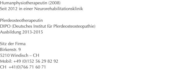 Humanphysiotherapeutin (2008) Seit 2012 in einer Neurorehabilitationsklinik Pferdeosteotherapeutin DIPO (Deutsches Institut für Pferdeosteosteopathie) Ausbildung 2013-2015 Sitz der Firma Birkenstr. 9 5210 Windisch – CH Mobil: +49 (0)152 56 29 82 92 CH +41(0)766 71 60 71