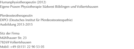 Humanphysiotherapeutin (2012) Eigene Praxen Physiotherapie Südwest Böblingen und Volkertshausen Pferdeosteotherapeutin DIPO (Deutsches Institut für Pferdeosteosteopathie) Ausbildung 2013-2015 Sitz der Firma Mühlhauser Str. 23 78269 Volkertshausen Mobil: +49 (0)151 22 90 53 05 