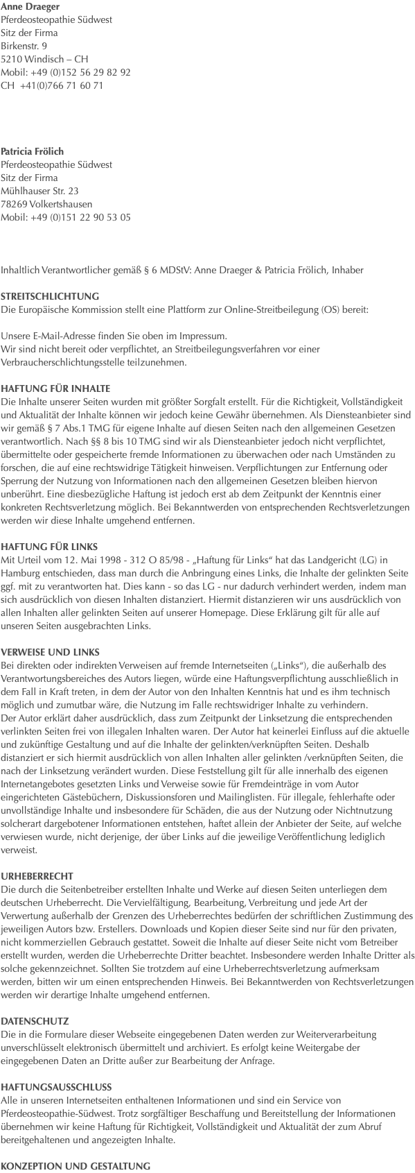 Anne Draeger Pferdeosteopathie Südwest Sitz der Firma Birkenstr. 9 5210 Windisch – CH Mobil: +49 (0)152 56 29 82 92 CH +41(0)766 71 60 71   Patricia Frölich Pferdeosteopathie Südwest Sitz der Firma Mühlhauser Str. 23 78269 Volkertshausen Mobil: +49 (0)151 22 90 53 05 Inhaltlich Verantwortlicher gemäß § 6 MDStV: Anne Draeger & Patricia Frölich, Inhaber Streitschlichtung Die Europäische Kommission stellt eine Plattform zur Online-Streitbeilegung (OS) bereit: Unsere E-Mail-Adresse finden Sie oben im Impressum. Wir sind nicht bereit oder verpflichtet, an Streitbeilegungsverfahren vor einer Verbraucherschlichtungsstelle teilzunehmen. HAFTUNG FÜR INHALTE Die Inhalte unserer Seiten wurden mit größter Sorgfalt erstellt. Für die Richtigkeit, Vollständigkeit und Aktualität der Inhalte können wir jedoch keine Gewähr übernehmen. Als Diensteanbieter sind wir gemäß § 7 Abs.1 TMG für eigene Inhalte auf diesen Seiten nach den allgemeinen Gesetzen verantwortlich. Nach §§ 8 bis 10 TMG sind wir als Diensteanbieter jedoch nicht verpflichtet, übermittelte oder gespeicherte fremde Informationen zu überwachen oder nach Umständen zu forschen, die auf eine rechtswidrige Tätigkeit hinweisen. Verpflichtungen zur Entfernung oder Sperrung der Nutzung von Informationen nach den allgemeinen Gesetzen bleiben hiervon unberührt. Eine diesbezügliche Haftung ist jedoch erst ab dem Zeitpunkt der Kenntnis einer konkreten Rechtsverletzung möglich. Bei Bekanntwerden von entsprechenden Rechtsverletzungen werden wir diese Inhalte umgehend entfernen. HAFTUNG FÜR LINKS Mit Urteil vom 12. Mai 1998 - 312 O 85/98 - „Haftung für Links“ hat das Landgericht (LG) in Hamburg entschieden, dass man durch die Anbringung eines Links, die Inhalte der gelinkten Seite ggf. mit zu verantworten hat. Dies kann - so das LG - nur dadurch verhindert werden, indem man sich ausdrücklich von diesen Inhalten distanziert. Hiermit distanzieren wir uns ausdrücklich von allen Inhalten aller gelinkten Seiten auf unserer Homepage. Diese Erklärung gilt für alle auf unseren Seiten ausgebrachten Links. VERWEISE UND LINKS Bei direkten oder indirekten Verweisen auf fremde Internetseiten („Links“), die außerhalb des Verantwortungsbereiches des Autors liegen, würde eine Haftungsverpflichtung ausschließlich in dem Fall in Kraft treten, in dem der Autor von den Inhalten Kenntnis hat und es ihm technisch möglich und zumutbar wäre, die Nutzung im Falle rechtswidriger Inhalte zu verhindern. Der Autor erklärt daher ausdrücklich, dass zum Zeitpunkt der Linksetzung die entsprechenden verlinkten Seiten frei von illegalen Inhalten waren. Der Autor hat keinerlei Einfluss auf die aktuelle und zukünftige Gestaltung und auf die Inhalte der gelinkten/verknüpften Seiten. Deshalb distanziert er sich hiermit ausdrücklich von allen Inhalten aller gelinkten /verknüpften Seiten, die nach der Linksetzung verändert wurden. Diese Feststellung gilt für alle innerhalb des eigenen Internetangebotes gesetzten Links und Verweise sowie für Fremdeinträge in vom Autor eingerichteten Gästebüchern, Diskussionsforen und Mailinglisten. Für illegale, fehlerhafte oder unvollständige Inhalte und insbesondere für Schäden, die aus der Nutzung oder Nichtnutzung solcherart dargebotener Informationen entstehen, haftet allein der Anbieter der Seite, auf welche verwiesen wurde, nicht derjenige, der über Links auf die jeweilige Veröffentlichung lediglich verweist. URHEBERRECHT Die durch die Seitenbetreiber erstellten Inhalte und Werke auf diesen Seiten unterliegen dem deutschen Urheberrecht. Die Vervielfältigung, Bearbeitung, Verbreitung und jede Art der Verwertung außerhalb der Grenzen des Urheberrechtes bedürfen der schriftlichen Zustimmung des jeweiligen Autors bzw. Erstellers. Downloads und Kopien dieser Seite sind nur für den privaten, nicht kommerziellen Gebrauch gestattet. Soweit die Inhalte auf dieser Seite nicht vom Betreiber erstellt wurden, werden die Urheberrechte Dritter beachtet. Insbesondere werden Inhalte Dritter als solche gekennzeichnet. Sollten Sie trotzdem auf eine Urheberrechtsverletzung aufmerksam werden, bitten wir um einen entsprechenden Hinweis. Bei Bekanntwerden von Rechtsverletzungen werden wir derartige Inhalte umgehend entfernen. DATENSCHUTZ Die in die Formulare dieser Webseite eingegebenen Daten werden zur Weiterverarbeitung unverschlüsselt elektronisch übermittelt und archiviert. Es erfolgt keine Weitergabe der eingegebenen Daten an Dritte außer zur Bearbeitung der Anfrage. HAFTUNGSAUSSCHLUSS Alle in unseren Internetseiten enthaltenen Informationen und sind ein Service von Pferdeosteopathie-Südwest. Trotz sorgfältiger Beschaffung und Bereitstellung der Informationen übernehmen wir keine Haftung für Richtigkeit, Vollständigkeit und Aktualität der zum Abruf bereitgehaltenen und angezeigten Inhalte. KONZEPTION UND GESTALTUNG